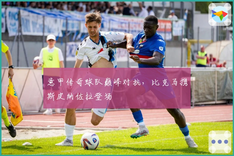 意甲传奇球队巅峰对抗，比克马携斯皮纳佐拉登场
