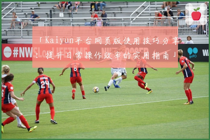 「Kaiyun平台网页版使用技巧分享：提升日常操作效率的实用指南」