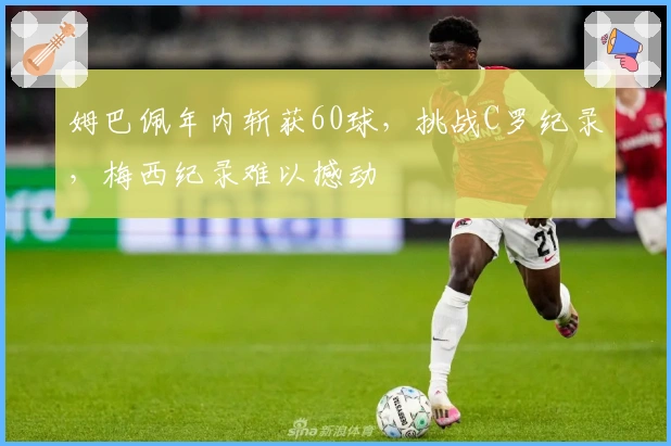 姆巴佩年内斩获60球，挑战C罗纪录，梅西纪录难以撼动