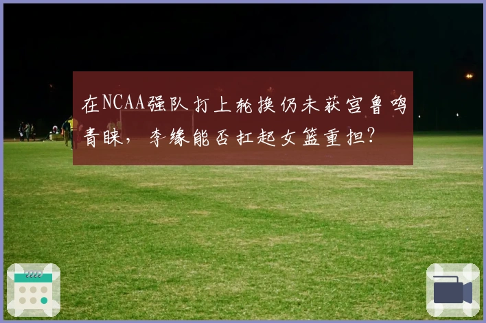 在NCAA强队打上轮换仍未获宫鲁鸣青睐，李缘能否扛起女篮重担？