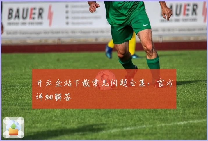 开云全站下载常见问题合集,官方详细解答