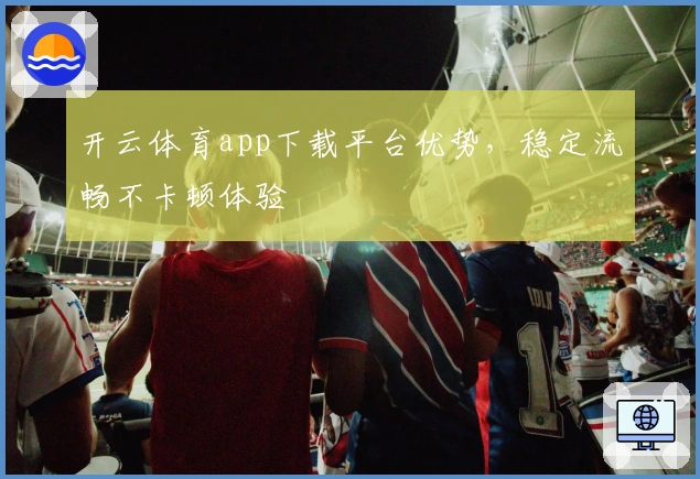 开云体育app下载平台优势，稳定流畅不卡顿体验