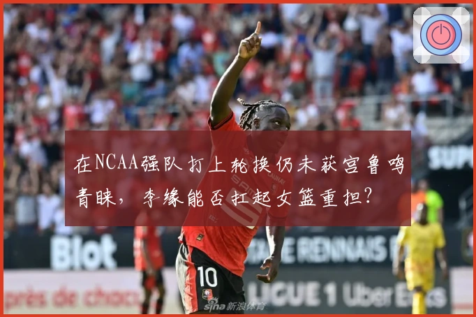 在NCAA强队打上轮换仍未获宫鲁鸣青睐，李缘能否扛起女篮重担？