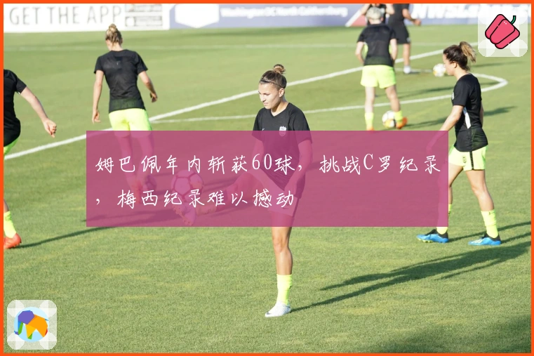 姆巴佩年内斩获60球，挑战C罗纪录，梅西纪录难以撼动