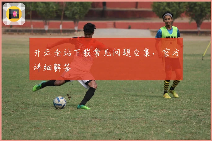 开云全站下载常见问题合集，官方详细解答