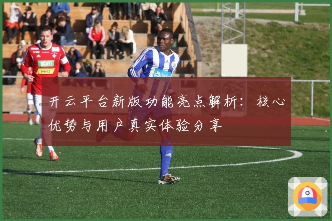 开云平台新版功能亮点解析：核心优势与用户真实体验分享