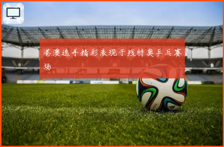 港澳选手精彩表现于残特奥乒乓赛场