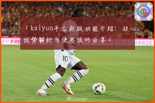 「kaiyun平台新版功能介绍：核心优势解析与使用技巧分享」