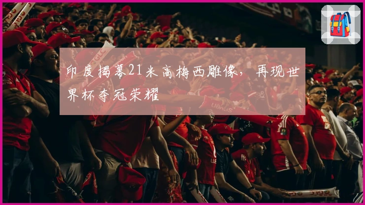 印度揭幕21米高梅西雕像，再现世界杯夺冠荣耀